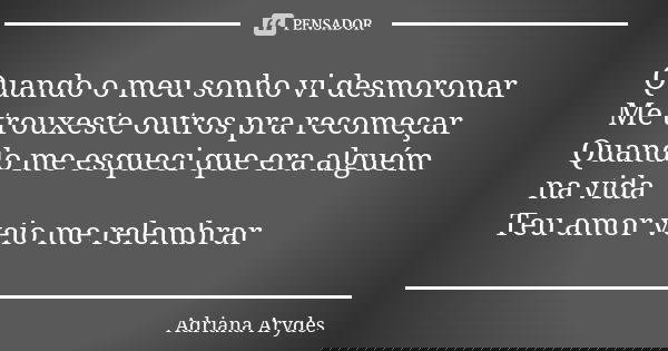 Quando o meu sonho vi desmoronar Me trouxeste outros pra recomeçar Quando me esqueci que era alguém na vida Teu amor veio me relembrar... Frase de Adriana Arydes.