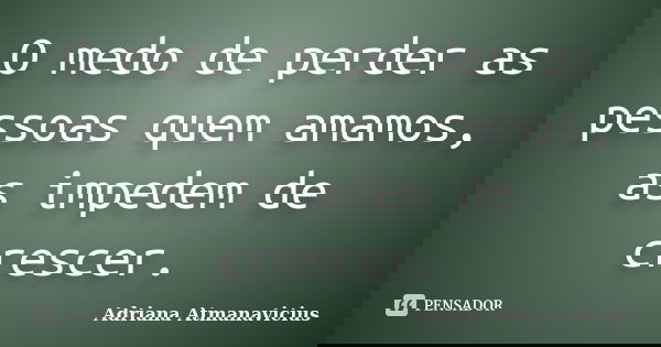O medo de perder as pessoas quem amamos, as impedem de crescer.... Frase de Adriana Atmanavicius.