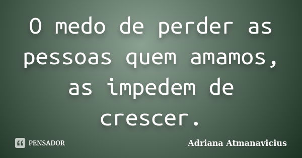 O medo de perder as pessoas quem amamos, as impedem de crescer.... Frase de Adriana Atmanavicius.