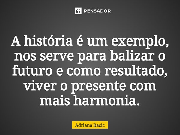 ⁠A história é um exemplo, nos serve para balizar o futuro e como resultado, viver o presente com mais harmonia.... Frase de Adriana Bacic.