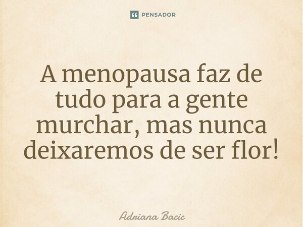 ⁠A menopausa faz de tudo para a gente murchar, mas nunca deixaremos de ser flor!... Frase de Adriana Bacic.