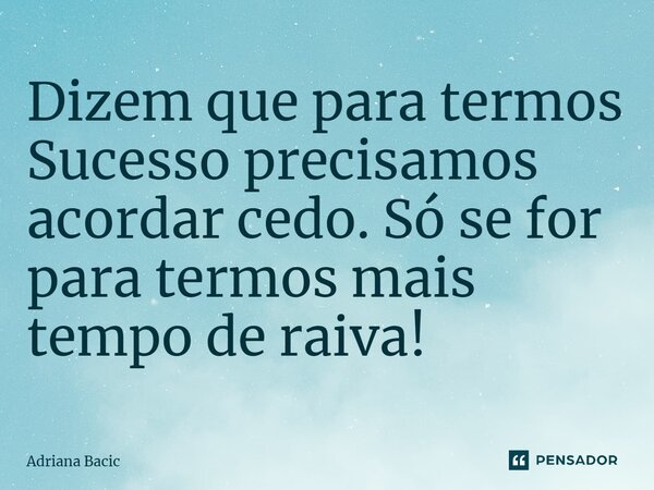 Dizem que para termos Sucesso precisamos acordar cedo. Só se for para termos mais tempo de raiva!... Frase de Adriana Bacic.