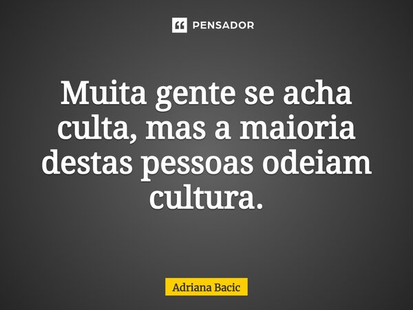 ⁠Muita gente se acha culta, mas a maioria destas pessoas odeiam cultura.... Frase de Adriana Bacic.