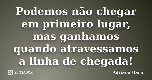 Podemos não chegar em primeiro lugar, mas ganhamos quando atravessamos a linha de chegada!... Frase de Adriana Bacic.