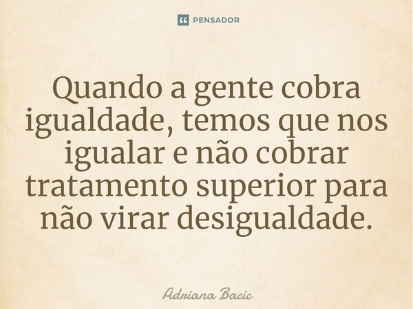 ⁠Quando a gente cobra igualdade, temos que nos igualar e não cobrar tratamento superior para não virar desigualdade.... Frase de Adriana Bacic.