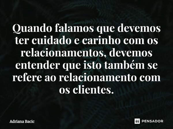 ⁠Quando falamos que devemos ter cuidado e carinho com os relacionamentos, devemos entender que isto também se refere ao relacionamento com os clientes.... Frase de Adriana Bacic.