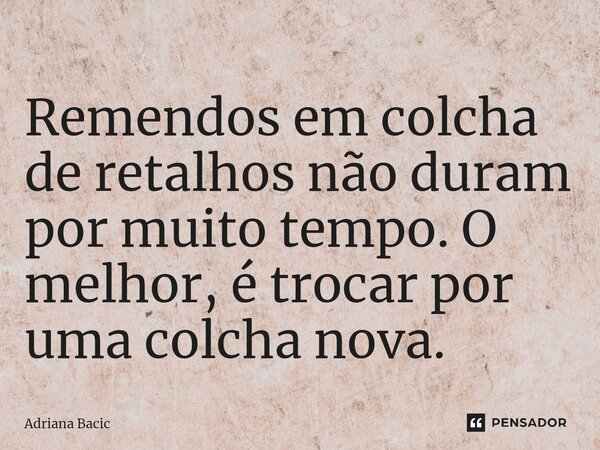 ⁠Remendos em colcha de retalhos não duram por muito tempo. O melhor, é trocar por uma colcha nova.... Frase de Adriana Bacic.