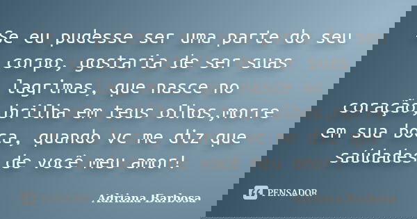 Se eu pudesse ser uma parte do seu corpo, gostaria de ser suas lagrimas, que nasce no coração,brilha em teus olhos,morre em sua boca, quando vc me diz que saúda... Frase de Adriana Barbosa.