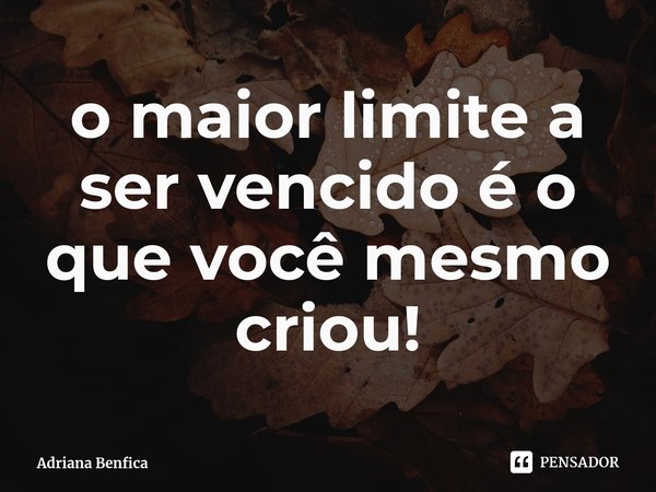 ⁠o maior limite a ser vencido é o que você mesmo criou!... Frase de Adriana Benfica.