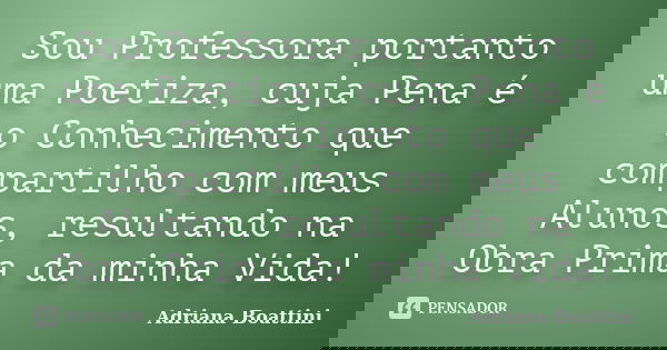 Sou Professora portanto uma Poetiza, cuja Pena é o Conhecimento que compartilho com meus Alunos, resultando na Obra Prima da minha Vida!... Frase de Adriana Boattini.