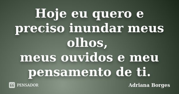Hoje eu quero e preciso inundar meus olhos, meus ouvidos e meu pensamento de ti.... Frase de Adriana Borges.