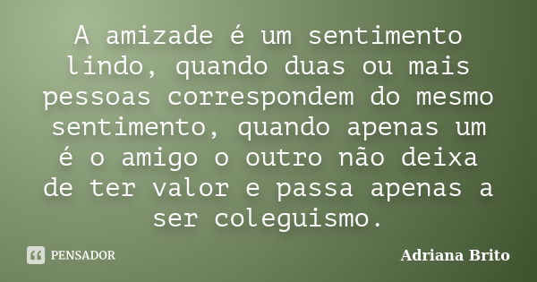 A amizade é um sentimento lindo, quando duas ou mais pessoas correspondem do mesmo sentimento, quando apenas um é o amigo o outro não deixa de ter valor e passa... Frase de Adriana Brito.