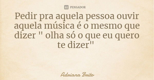 Pedir pra aquela pessoa ouvir aquela música é o mesmo que dizer " olha só o que eu quero te dizer"... Frase de Adriana Brito.