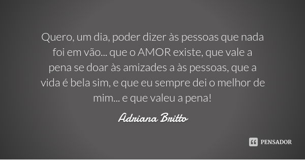 Quero, um dia, poder dizer às pessoas que nada foi em vão... que o AMOR existe, que vale a pena se doar às amizades a às pessoas, que a vida é bela sim, e que e... Frase de Adriana Britto.