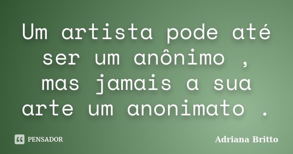 Um artista pode até ser um anônimo , mas jamais a sua arte um anonimato .... Frase de Adriana Britto.