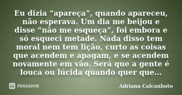 Eu dizia “apareça”, quando apareceu, não esperava. Um dia me beijou e disse “não me esqueça”, foi embora e só esqueci metade. Nada disso tem moral nem tem lição... Frase de adriana calcanhoto.