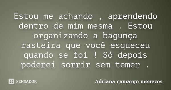 Estou me achando , aprendendo dentro de mim mesma . Estou organizando a bagunça rasteira que você esqueceu quando se foi ! Só depois poderei sorrir sem temer .... Frase de Adriana camargo menezes.