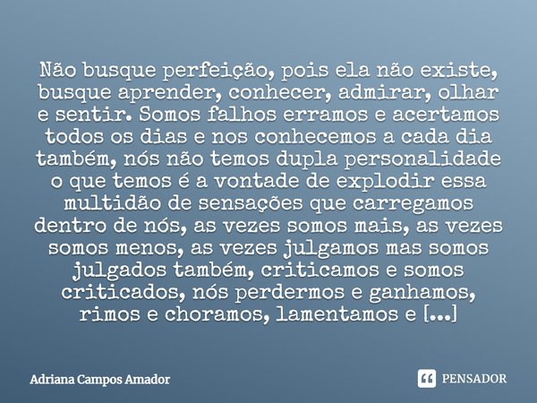 Não busque perfeição, pois ela não existe, busque aprender, conhecer, admirar, olhar e sentir. Somos falhos erramos e acertamos todos os dias e nos conhecemos a... Frase de Adriana Campos Amador.