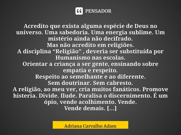 ⁠Acredito que exista alguma espécie de Deus no universo. Uma sabedoria. Uma energia sublime. Um mistério ainda não decifrado. Mas não acredito em religiões. A d... Frase de Adriana Carvalho Adam.