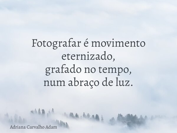 Fotografar é movimento eternizado, grafado no tempo, num abraço de luz.... Frase de Adriana Carvalho Adam.
