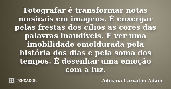 Fotografar é transformar notas musicais em imagens. É enxergar pelas frestas dos cílios as cores das palavras inaudíveis. É ver uma imobilidade emoldurada pela ... Frase de Adriana Carvalho Adam.