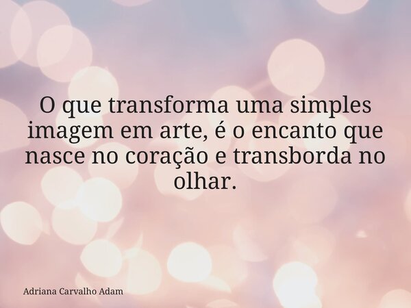 O que transforma uma simples imagem em arte, é o encanto que nasce no coração e transborda no olhar.... Frase de Adriana Carvalho Adam.