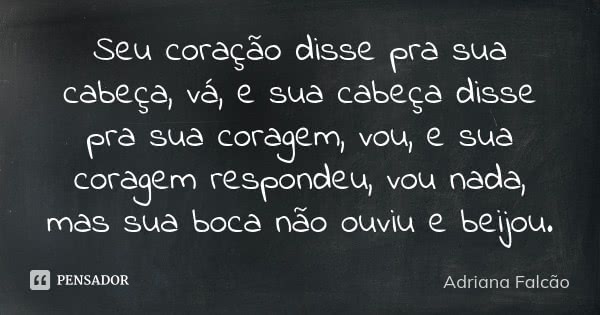 Seu coração disse pra sua cabeça, vá, e sua cabeça disse pra sua coragem, vou, e sua coragem respondeu, vou nada, mas sua boca não ouviu e beijou.... Frase de Adriana Falcão.