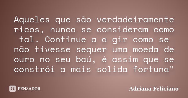 Aqueles que são verdadeiramente ricos, nunca se consideram como tal. Continue a a gir como se não tivesse sequer uma moeda de ouro no seu baú, é assim que se co... Frase de Adriana Feliciano.