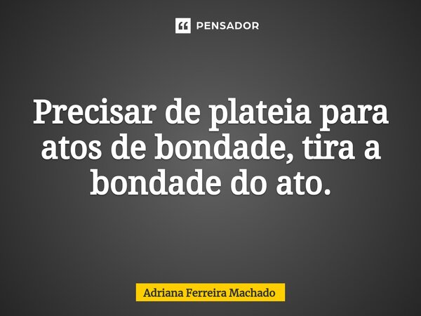 Precisar de plateia para atos de bondade, tira a bondade do ato.⁠... Frase de Adriana Ferreira Machado.