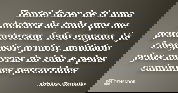 Tentei fazer de ti uma mistura de tudo que me prometeram, ledo engano. Já chegaste pronto, moldado pelas marcas da vida e pelos caminhos percorridos... Frase de Adriana Fontelles.