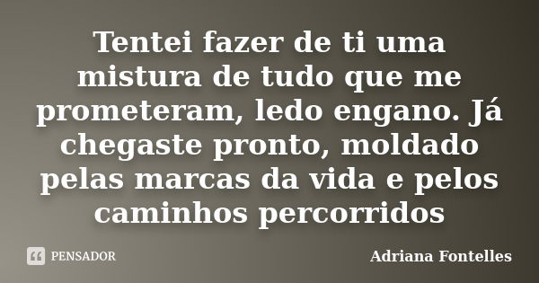 Tentei fazer de ti uma mistura de tudo que me prometeram, ledo engano. Já chegaste pronto, moldado pelas marcas da vida e pelos caminhos percorridos... Frase de Adriana Fontelles.