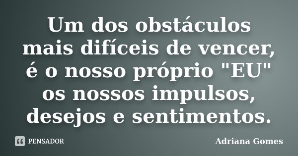 Um dos obstáculos mais difíceis de vencer, é o nosso próprio "EU" os nossos impulsos, desejos e sentimentos.... Frase de Adriana Gomes.
