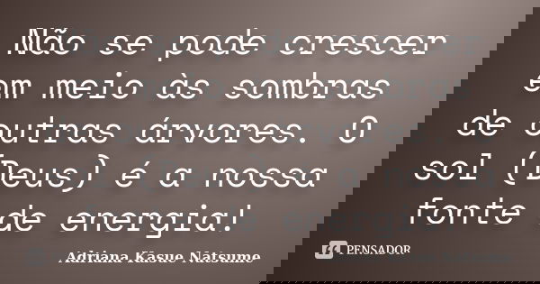 Não se pode crescer em meio às sombras de outras árvores. O sol (Deus) é a nossa fonte de energia!... Frase de Adriana Kasue Natsume.