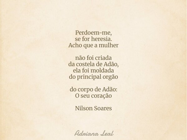 Perdoem-me, se for heresia. Acho que a mulher não foi criada da costela de Adão, ela foi moldada do principal orgão do corpo de Adão: O seu coração Nilson Soare... Frase de Adriana Leal.