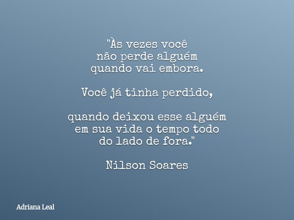 "Às vezes você não perde alguém quando vai embora. Você já tinha perdido, quando deixou esse alguém em sua vida o tempo todo do lado de fora." Nilson ... Frase de Adriana Leal.