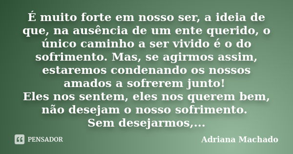 É muito forte em nosso ser, a ideia de que, na ausência de um ente querido, o único caminho a ser vivido é o do sofrimento. Mas, se agirmos assim, estaremos con... Frase de Adriana Machado.