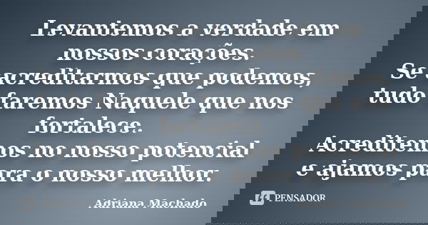 Levantemos a verdade em nossos corações. Se acreditarmos que podemos, tudo faremos Naquele que nos fortalece. Acreditemos no nosso potencial e ajamos para o nos... Frase de Adriana Machado.