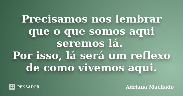 Precisamos nos lembrar que o que somos aqui seremos lá. Por isso, lá será um reflexo de como vivemos aqui.... Frase de Adriana Machado.