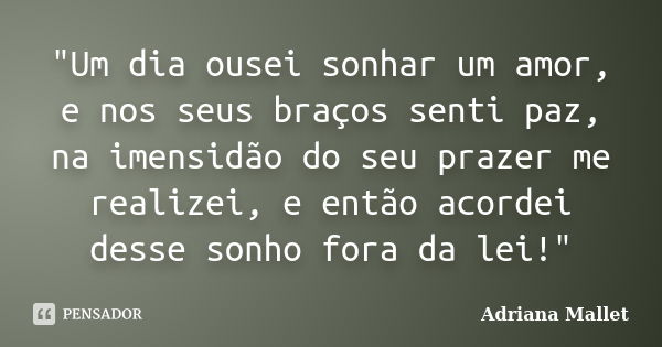 "Um dia ousei sonhar um amor, e nos seus braços senti paz, na imensidão do seu prazer me realizei, e então acordei desse sonho fora da lei!"... Frase de Adriana Mallet.