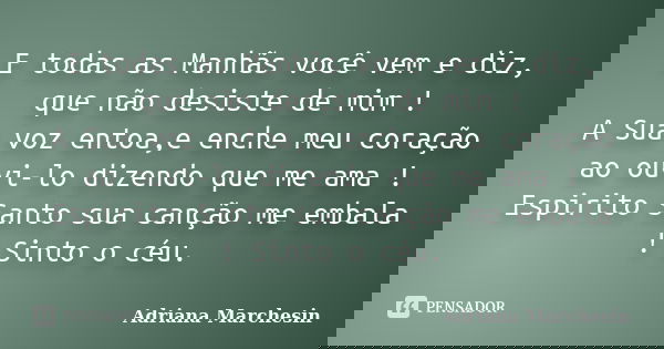 E todas as Manhãs você vem e diz, que não desiste de mim ! A Sua voz entoa,e enche meu coração ao ouvi-lo dizendo que me ama ! Espirito Santo sua canção me emba... Frase de Adriana Marchesin.