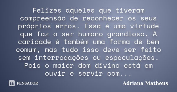 Felizes aqueles que tiveram compreensão de reconhecer os seus próprios erros. Essa é uma virtude que faz o ser humano grandioso. A caridade é também uma forma d... Frase de Adriana Matheus.