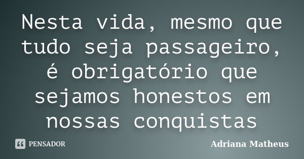 Nesta vida, mesmo que tudo seja passageiro, é obrigatório que sejamos honestos em nossas conquistas... Frase de Adriana Matheus.