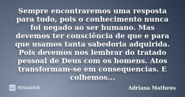 Sempre encontraremos uma resposta para tudo, pois o conhecimento nunca foi negado ao ser humano. Mas devemos ter consciência de que e para que usamos tanta sabe... Frase de Adriana Matheus.