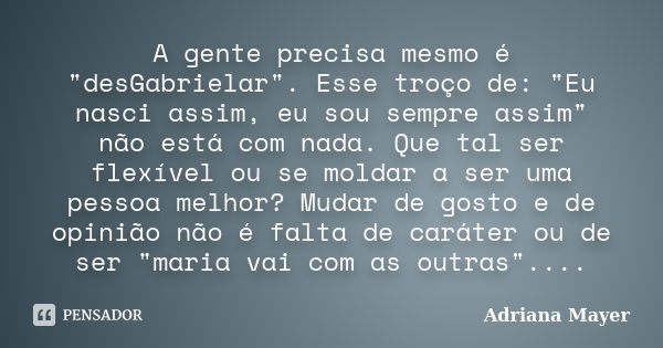 A gente precisa mesmo é "desGabrielar". Esse troço de: "Eu nasci assim, eu sou sempre assim" não está com nada. Que tal ser flexível ou se m... Frase de Adriana Mayer.