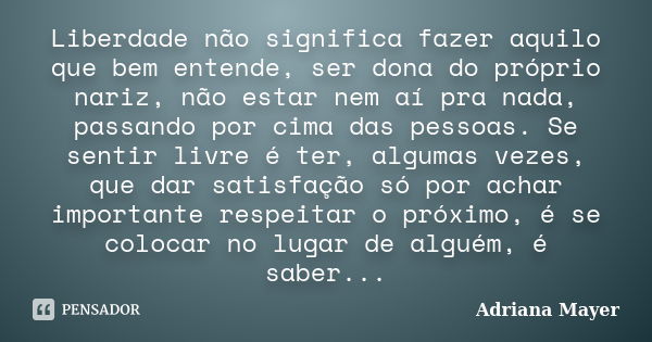 Liberdade não significa fazer aquilo que bem entende, ser dona do próprio nariz, não estar nem aí pra nada, passando por cima das pessoas. Se sentir livre é ter... Frase de Adriana Mayer.