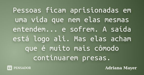 Pessoas ficam aprisionadas em uma vida que nem elas mesmas entendem... e sofrem. A saída está logo ali. Mas elas acham que é muito mais cômodo continuarem presa... Frase de Adriana Mayer.