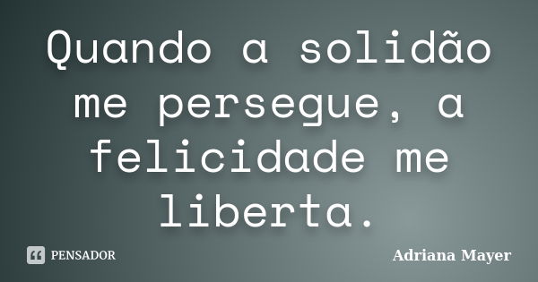 Quando a solidão me persegue, a felicidade me liberta.... Frase de Adriana Mayer.