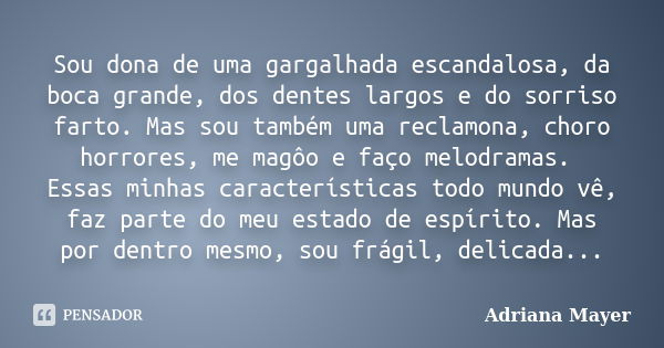 Sou dona de uma gargalhada escandalosa, da boca grande, dos dentes largos e do sorriso farto. Mas sou também uma reclamona, choro horrores, me magôo e faço melo... Frase de Adriana Mayer.