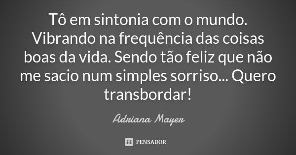 Tô em sintonia com o mundo. Vibrando na frequência das coisas boas da vida. Sendo tão feliz que não me sacio num simples sorriso... Quero transbordar!... Frase de Adriana Mayer.