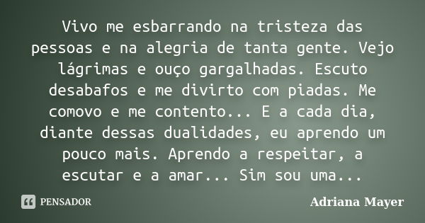 Vivo me esbarrando na tristeza das pessoas e na alegria de tanta gente. Vejo lágrimas e ouço gargalhadas. Escuto desabafos e me divirto com piadas. Me comovo e ... Frase de Adriana Mayer.